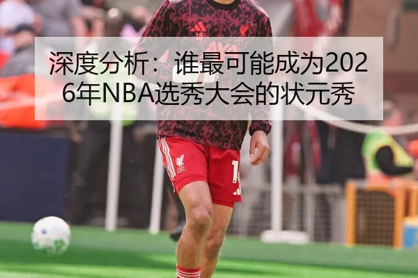 深度分析：谁最可能成为2026年NBA选秀大会的状元秀